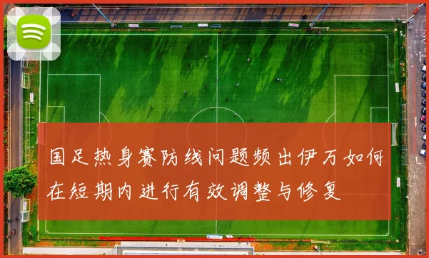 国足热身赛防线问题频出伊万如何在短期内进行有效调整与修复