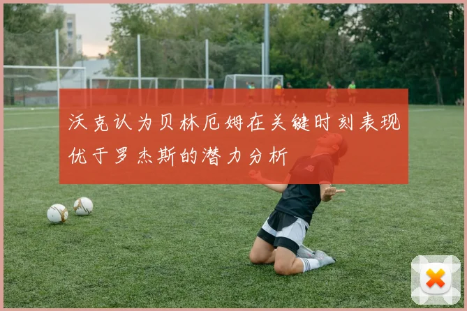 沃克认为贝林厄姆在关键时刻表现优于罗杰斯的潜力分析