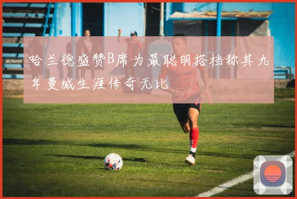 哈兰德盛赞B席为最聪明搭档称其九年曼城生涯传奇无比
