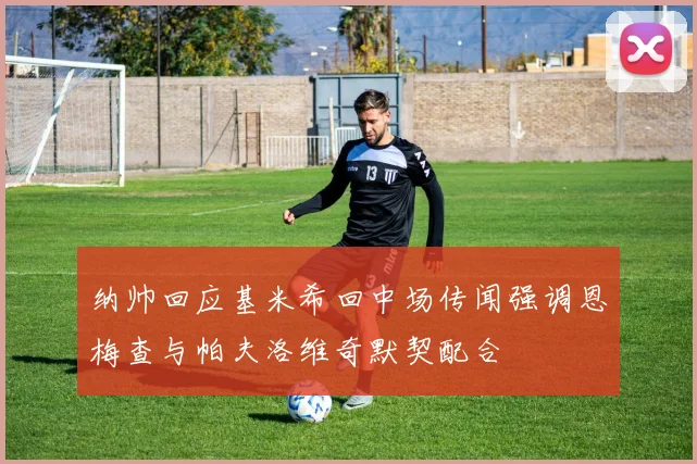 纳帅回应基米希回中场传闻强调恩梅查与帕夫洛维奇默契配合