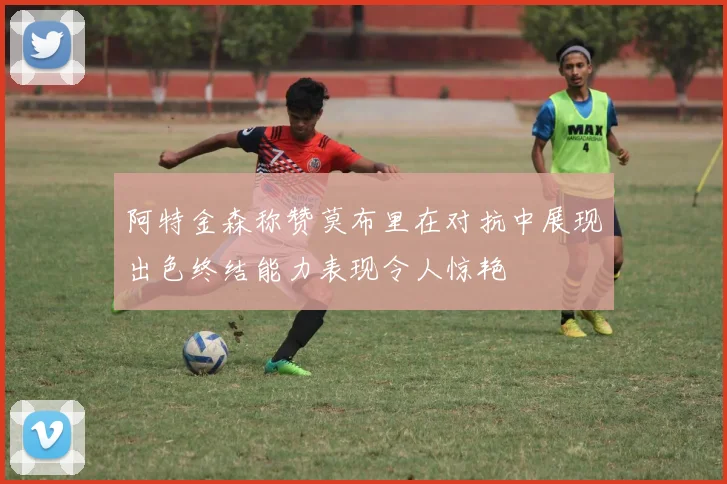 阿特金森称赞莫布里在对抗中展现出色终结能力表现令人惊艳