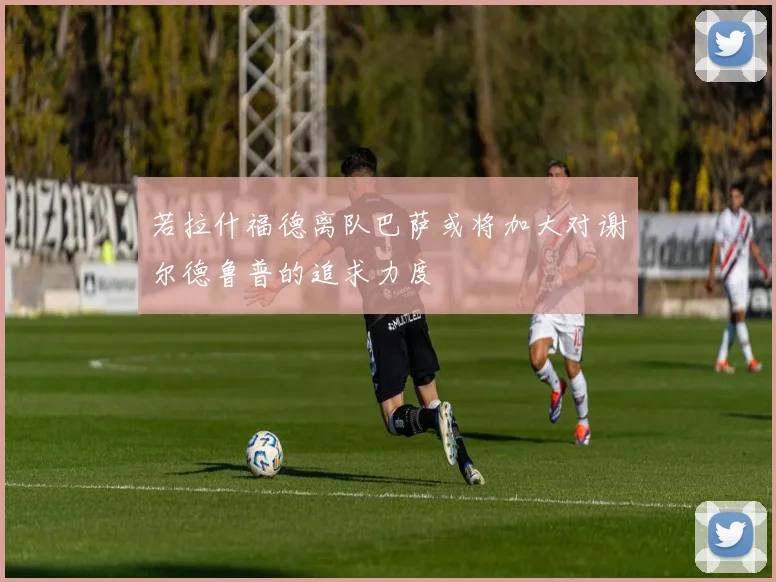 若拉什福德离队巴萨或将加大对谢尔德鲁普的追求力度