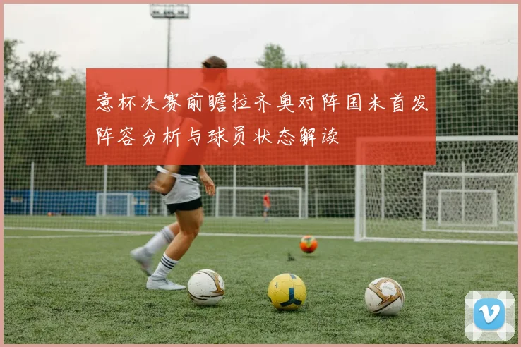 意杯决赛前瞻拉齐奥对阵国米首发阵容分析与球员状态解读