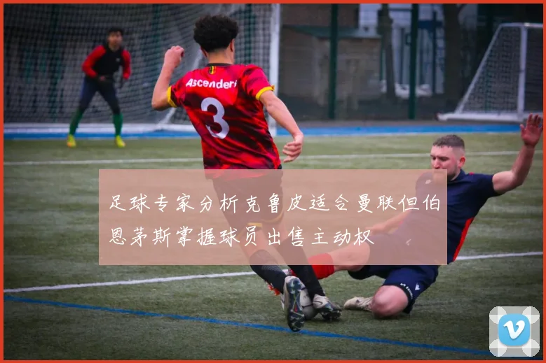 足球专家分析克鲁皮适合曼联但伯恩茅斯掌握球员出售主动权