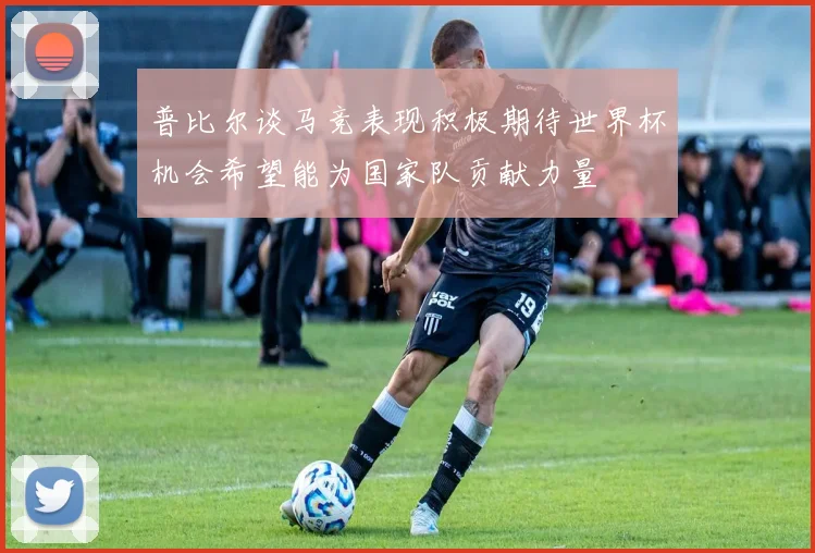 普比尔谈马竞表现积极期待世界杯机会希望能为国家队贡献力量