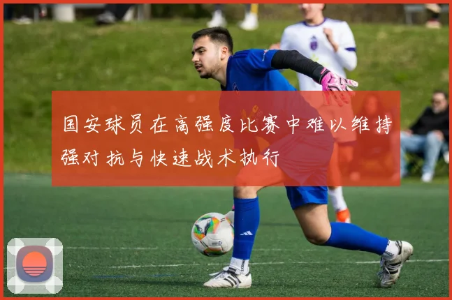 国安球员在高强度比赛中难以维持强对抗与快速战术执行