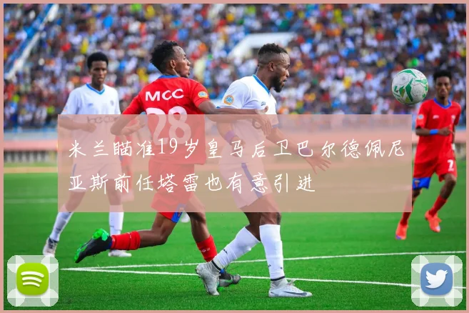 米兰瞄准19岁皇马后卫巴尔德佩尼亚斯前任塔雷也有意引进