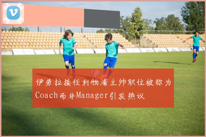 伊劳拉接任利物浦主帅职位被称为Coach而非Manager引发热议