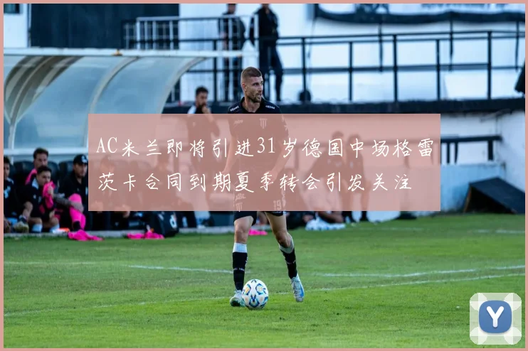 AC米兰即将引进31岁德国中场格雷茨卡合同到期夏季转会引发关注