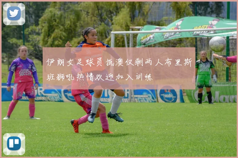 伊朗女足球员抵澳仅剩两人布里斯班狮吼热情欢迎加入训练