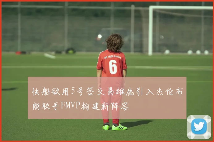快船欲用5号签交易雄鹿引入杰伦布朗联手FMVP构建新阵容