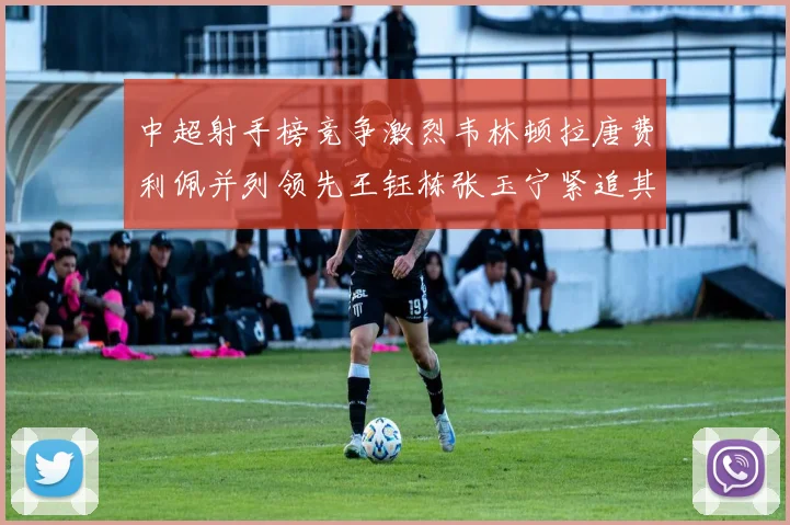 中超射手榜竞争激烈韦林顿拉唐费利佩并列领先王钰栋张玉宁紧追其后