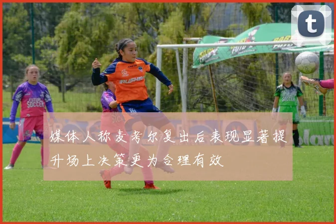 媒体人称麦考尔复出后表现显著提升场上决策更为合理有效