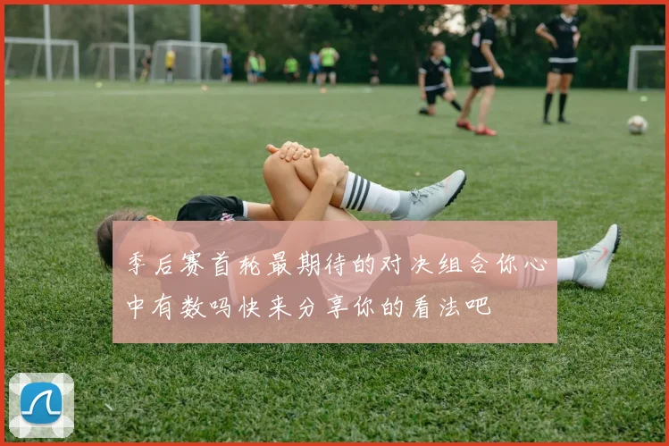 季后赛首轮最期待的对决组合你心中有数吗快来分享你的看法吧