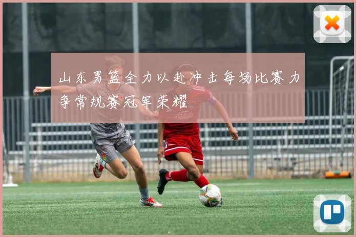 山东男篮全力以赴冲击每场比赛力争常规赛冠军荣耀