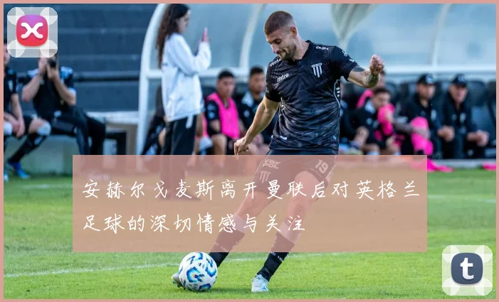 安赫尔戈麦斯离开曼联后对英格兰足球的深切情感与关注